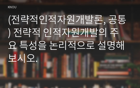 (전략적인적자원개발론, 공통) 전략적 인적자원개발의 주요 특성을 논리적으로 설명해보시오.