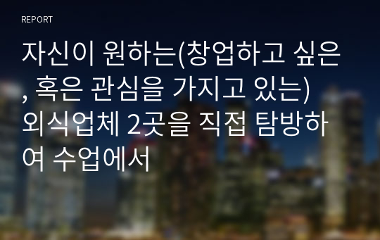 자신이 원하는(창업하고 싶은, 혹은 관심을 가지고 있는) 외식업체 2곳을 직접 탐방하여 수업에서