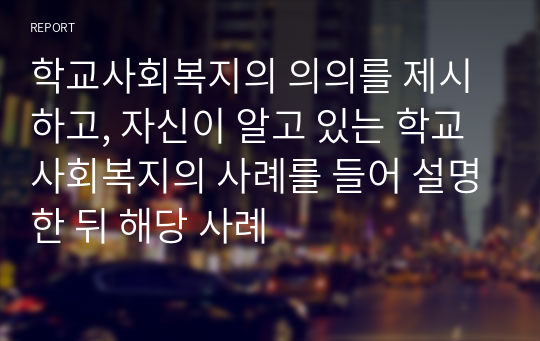 학교사회복지의 의의를 제시하고, 자신이 알고 있는 학교사회복지의 사례를 들어 설명한 뒤 해당 사례