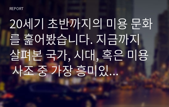 20세기 초반까지의 미용 문화를 훑어봤습니다. 지금까지 살펴본 국가, 시대, 혹은 미용 사조 중 가장 흥미있었던 것을