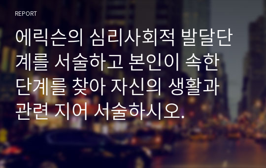 에릭슨의 심리사회적 발달단계를 서술하고 본인이 속한 단계를 찾아 자신의 생활과 관련 지어 서술하시오.