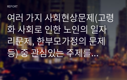 여러 가지 사회현상문제(고령화 사회로 인한 노인의 일자리문제, 한부모가정의 문제 등) 중 관심있는 주제를 선정하여 연구문제 및 가설을 설정하고, 사회복지 조사과정에 따라 설계하여 보시오