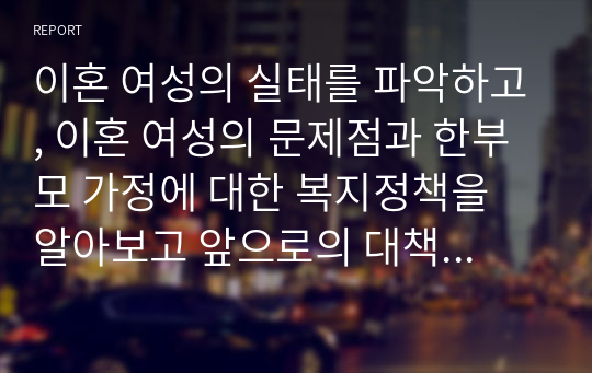 이혼 여성의 실태를 파악하고, 이혼 여성의 문제점과 한부모 가정에 대한 복지정책을 알아보고 앞으로의 대책과 과제에 대해 기술하시오.