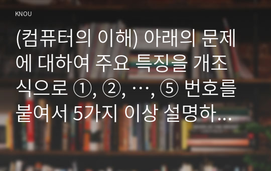 (컴퓨터의 이해) 아래의 문제에 대하여 주요 특징을 개조식으로 ①, ②, …, ⑤ 번호를 붙여서 5가지 이상 설명하라. 