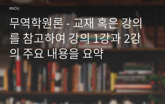 무역학원론 - 교재 혹은 강의를 참고하여 강의 1강과 2강의 주요 내용을 요약