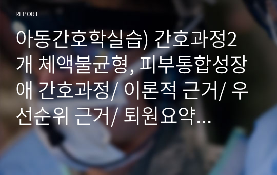 아동간호학실습) 간호과정2개 체액불균형, 피부통합성장애 간호과정/ 이론적 근거/ 우선순위 근거/ 퇴원요약지(평가, 문제분석, 간호)