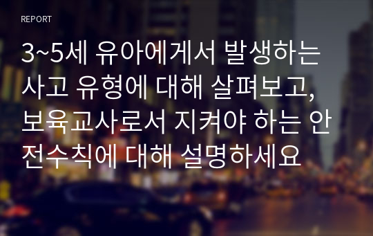 3~5세 유아에게서 발생하는 사고 유형에 대해 살펴보고, 보육교사로서 지켜야 하는 안전수칙에 대해 설명하세요