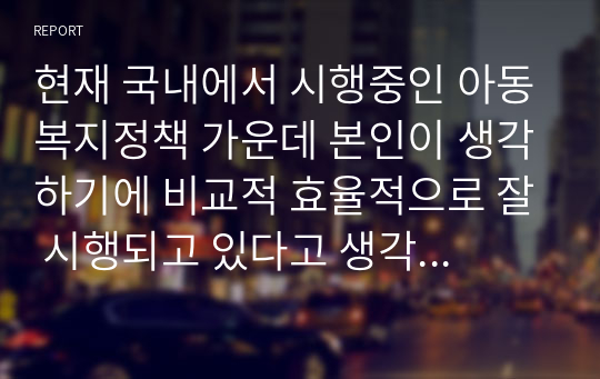 현재 국내에서 시행중인 아동복지정책 가운데 본인이 생각하기에 비교적 효율적으로 잘 시행되고 있다고 생각하는 정책과 아직은 미비하다 생각하는 정책을 하나씩 정한후, 그렇게 생각하는 이유에 대해 각각 논의해 봅시다.