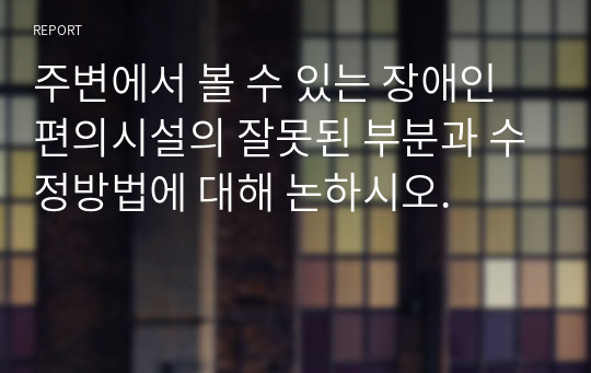 주변에서 볼 수 있는 장애인 편의시설의 잘못된 부분과 수정방법에 대해 논하시오.