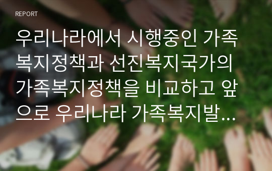 우리나라에서 시행중인 가족복지정책과 선진복지국가의 가족복지정책을 비교하고 앞으로 우리나라 가족복지발전 방향을 제시해 보시오 (가족복지론)