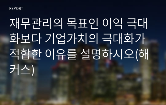 재무관리의 목표인 이익 극대화보다 기업가치의 극대화가 적합한 이유를 설명하시오(해커스)