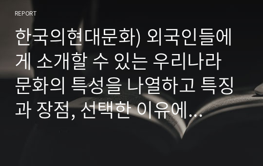 한국의현대문화) 외국인들에게 소개할 수 있는 우리나라 문화의 특성을 나열하고 특징과 장점, 선택한 이유에 대해 설명하시오.