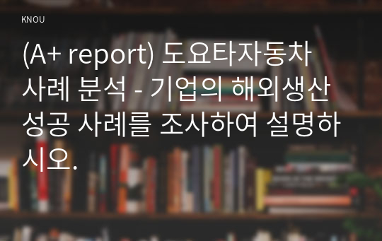 (A+ report) 도요타자동차 사례 분석 - 기업의 해외생산 성공 사례를 조사하여 설명하시오.