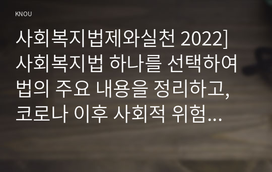 사회복지법제와실천 2022] 사회복지법 하나를 선택하여 법의 주요 내용을 정리하고, 코로나 이후 사회적 위험에 대처하기 위하여 동 법에서 추가되거나 변경될 필요가 있는 내용 및 본인의 생각