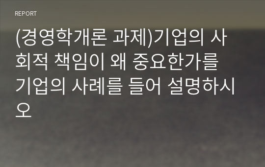 (경영학개론 과제)기업의 사회적 책임이 왜 중요한가를 기업의 사례를 들어 설명하시오