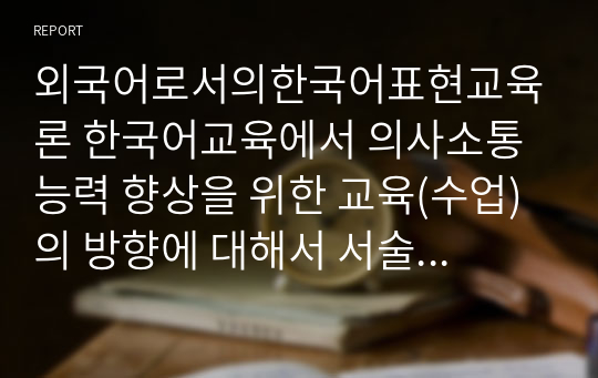 외국어로서의한국어표현교육론 한국어교육에서 의사소통 능력 향상을 위한 교육(수업)의 방향에 대해서 서술하십시오