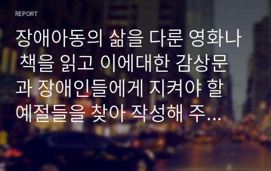 장애아동의 삶을 다룬 영화나 책을 읽고 이에대한 감상문과 장애인들에게 지켜야 할 예절들을 찾아 작성해 주기 바랍니다