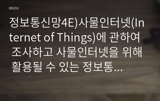 정보통신망4E)사물인터넷(Internet of Things)에 관하여 조사하고 사물인터넷을 위해 활용될 수 있는 정보통신 기술에 관하여 서술하시오.