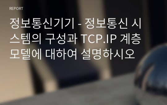정보통신기기 - 정보통신 시스템의 구성과 TCP.IP 계층 모델에 대하여 설명하시오
