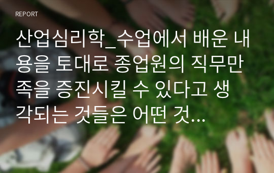 산업심리학_수업에서 배운 내용을 토대로 종업원의 직무만족을 증진시킬 수 있다고 생각되는 것들은 어떤 것들이 있는지 자신의 경험을 예를 들어 정리해보세요