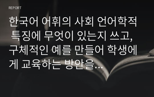 한국어 어휘의 사회 언어학적 특징에 무엇이 있는지 쓰고, 구체적인 예를 만들어 학생에게 교육하는 방안을 서술하시오.