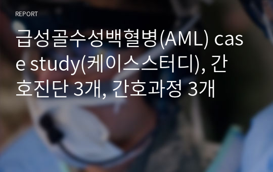 급성골수성백혈병(AML) case study(케이스스터디), 간호진단 3개, 간호과정 3개