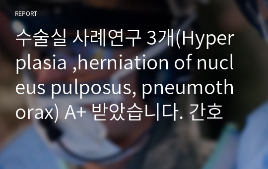 수술실 사례연구 3개(Hyperplasia ,herniation of nucleus pulposus, pneumothorax) A+ 받았습니다. 간호 사정부터 진단~평가까지 다 있습니다