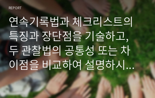 연속기록법과 체크리스트의 특징과 장단점을 기술하고, 두 관찰법의 공통성 또는 차이점을 비교하여 설명하시오 (아동관찰및행동연구)