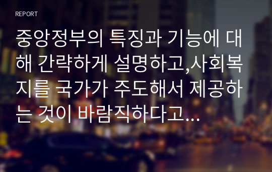 중앙정부의 특징과 기능에 대해 간략하게 설명하고,사회복지를 국가가 주도해서 제공하는 것이 바람직하다고 볼 수 있는 당위성의 근거를 제시