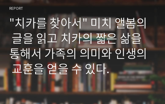 &quot;치카를 찾아서&quot; 미치 앨봄의 글을 읽고 치카의 짧은 삶을 통해서 가족의 의미와 인생의 교훈을 얻을 수 있다.