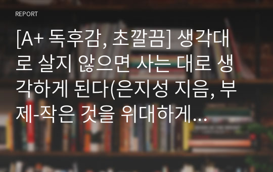 [A+ 독후감, 초깔끔] 생각대로 살지 않으면 사는 대로 생각하게 된다(은지성 지음, 부제-작은 것을 위대하게 만드는 생각의 힘)