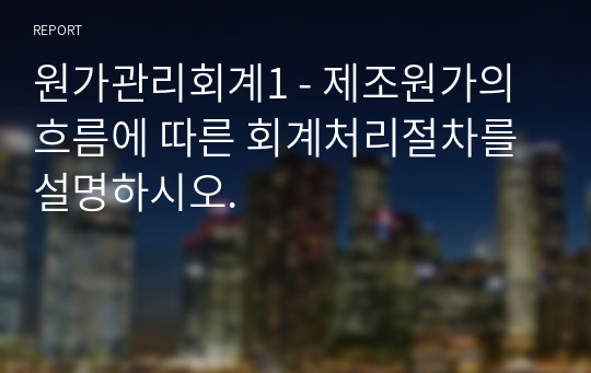 원가관리회계1 - 제조원가의 흐름에 따른 회계처리절차를 설명하시오.