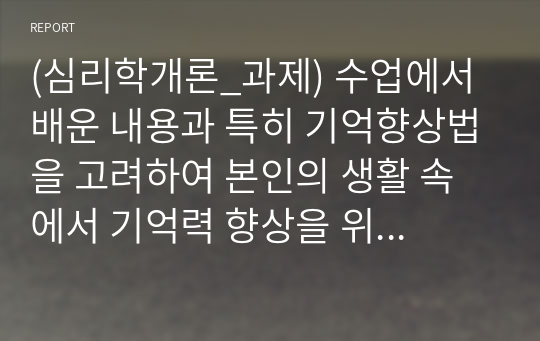 (심리학개론_과제) 수업에서 배운 내용과 특히 기억향상법을 고려하여 본인의 생활 속에서 기억력 향상을 위해 실제로 사용하고 있는 방법이나 혹은 교재에 제시된 기억향상법을 실제 자신의 생활에 적용해 본 다음 그 결과를 3가지 이상 기술하시오.