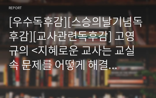 [우수독후감][스승의날기념독후감][교사관련독후감] 고영규의 &lt;지혜로운 교사는 교실 속 문제를 어떻게 해결하는가&gt;를 읽고 쓴 독후감으로 교사들의 고충을 적나라하게 알 수 있을 것입니다.