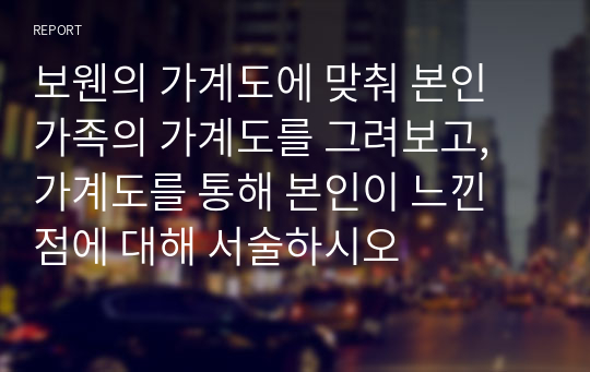 보웬의 가계도에 맞춰 본인 가족의 가계도를 그려보고, 가계도를 통해 본인이 느낀 점에 대해 서술하시오