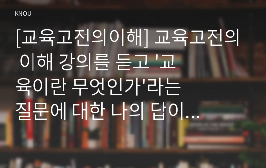 [교육고전의이해] 교육고전의 이해 강의를 듣고 &#039;교육이란 무엇인가&#039;라는 질문에 대한 나의 답이 어떻게 달라졌는지 쓰세요.