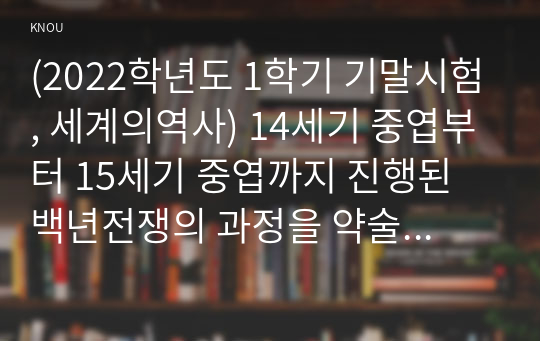 (2022학년도 1학기 기말시험, 세계의역사) 14세기 중엽부터 15세기 중엽까지 진행된 백년전쟁의 과정을 약술하고, 그 성격에 대해서 서술하시오. 프랑스혁명과 나폴레옹 보나파르트의 관계에 대한 자신의 생각을 서술하시오.