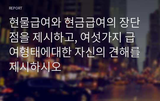 현물급여와 현금급여의 장단점을 제시하고, 여섯가지 급여형태에대한 자신의 견해를 제시하시오