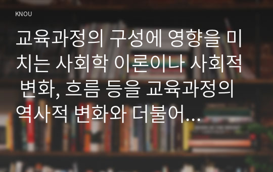 교육과정의 구성에 영향을 미치는 사회학 이론이나 사회적 변화, 흐름 등을 교육과정의 역사적 변화와 더불어 간단히 설명하시오.