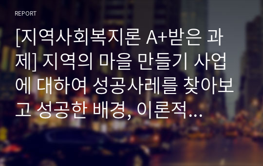 [지역사회복지론 A+받은 과제] 지역의 마을 만들기 사업에 대하여 성공사레를 찾아보고 성공한 배경, 이론적 근거 등에 대하여 서술하여 봅니다.