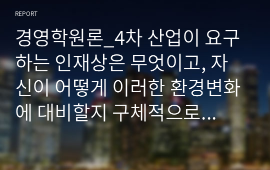 경영학원론_4차 산업이 요구하는 인재상은 무엇이고, 자신이 어떻게 이러한 환경변화에 대비할지 구체적으로 정리하여 기술하시오.