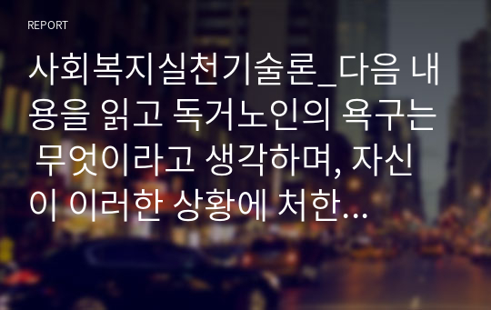 사회복지실천기술론_다음 내용을 읽고 독거노인의 욕구는 무엇이라고 생각하며, 자신이 이러한 상황에 처한 사회복지사라면 어떠한 이론적 모델을 통해 접근을 하고자 하는지 그리고 어떻게 목표를 가지고 접근할 것인지에 대해서 기술하라.