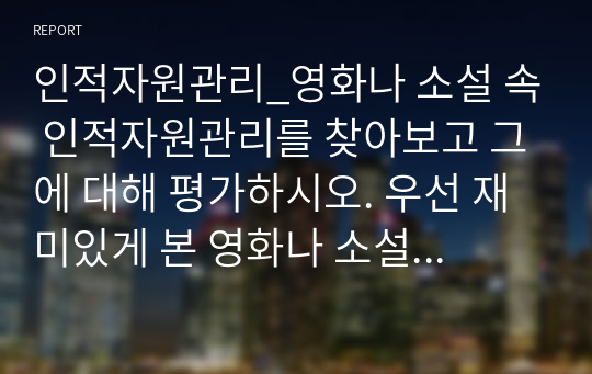 인적자원관리_영화나 소설 속 인적자원관리를 찾아보고 그에 대해 평가하시오. 우선 재미있게 본 영화나 소설에서 인적자원관리와 관련된 부분을 찾아보세요. 인적자원관리의 프로세스 중 한 가지 (채용, 이직, 교육 등)만을 보여주고 있는 경우라도 무방합니다. 등장인물들의 인적자원관리 방식을 관찰하고 그에 대해 평가하세요.