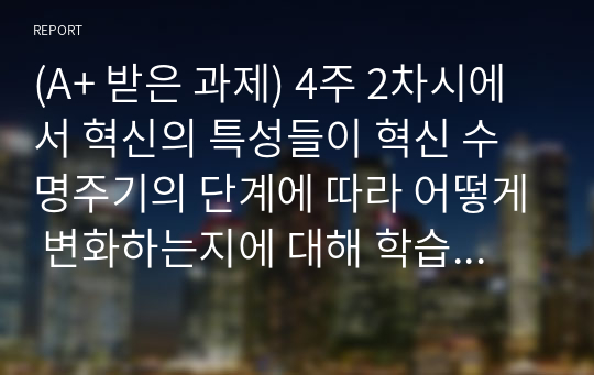 (A+ 받은 과제) 혁신의 특성들이 혁신 수명주기의 단계에 따라 어떻게 변화하는지에 대해 학습했습니다. 혁신 수명주기의 단계별 특성에 대해 사례를 포함하여 설명하시오.