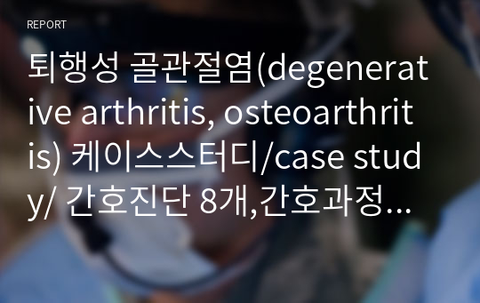 퇴행성 골관절염(degenerative arthritis, osteoarthritis) 케이스스터디/case study/ 간호진단 8개,간호과정 1개(간호사정, 진단, 계획, 수행, 평가)