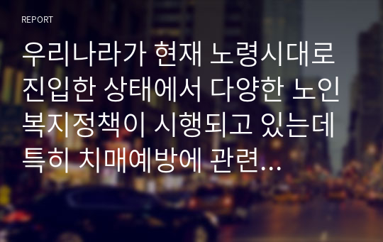 우리나라가 현재 노령시대로 진입한 상태에서 다양한 노인복지정책이 시행되고 있는데 특히 치매예방에 관련하여 시행되고 있는 정책 중 수혜자에게 유익하고 지속발전 가능한 정책을 한가지 선정하여 정책의 배경, 목표 및 내용을 정리하고 그 정책에 대한 효율성, 혹은 현장에서 실행되고 있는 사례와 문제점 및 개선방안을 제시하시오