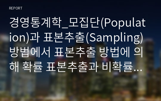 경영통계학_모집단(Population)과 표본추출(Sampling)방법에서 표본추출 방법에 의해 확률 표본추출과 비확률 표본추출로 나누어진다, 각각에 대하여 차이점을 사례중심으로 자신의 의견을 반영하여 설명하세요.