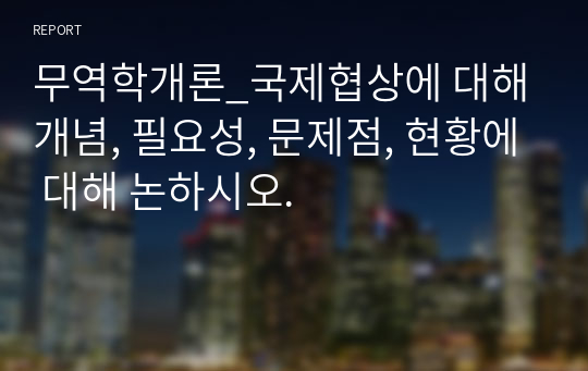 무역학개론_국제협상에 대해 개념, 필요성, 문제점, 현황에 대해 논하시오.