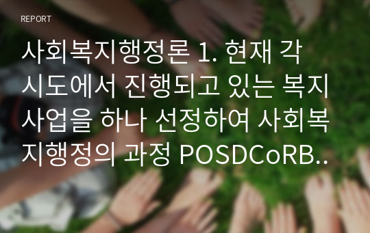 사회복지행정론 1. 현재 각 시도에서 진행되고 있는 복지사업을 하나 선정하여 사회복지행정의 과정 POSDCoRBE에 따라 작성하시오. 2. 사회복지행정에서 국가별 행정의 역사에 대하여 논하시오. 단) 미국, 영국, 일본의 나라들은 배제하여 주십시오.