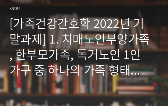 [가족건강간호학 2022년 기말과제] 1. 치매노인부양가족, 한부모가족, 독거노인 1인가구 중 하나의 가족 형태를 선택 1) 우리나라의 현황 2) 사회정책과 간호학적 중재 방안 2. 본인의 가족, 또는 임의의 가족을 선정 1) 듀발의 발달주기와 발달과업 2) 취약상황 ICNP분류에 따른 간호진단 3) 가족간호 중재 방안